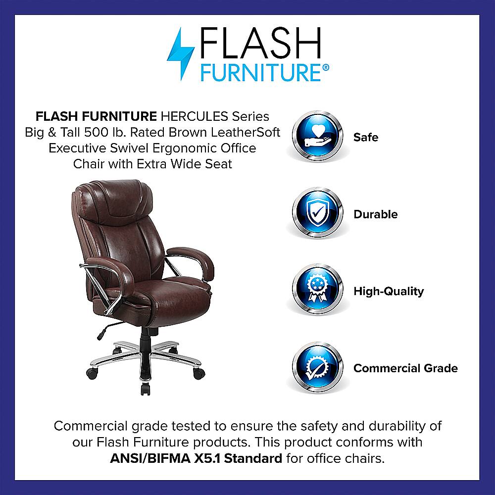 Flash Furniture Hercules Series Big & Tall 500 lb. Rated Brown LeatherSoft Executive Swivel Ergonomic Office Chair with Extra Wide Seat Safe Durable High-Quality Commercial Grade Commercial grade tested to ensure the safety and durability of our Flash Furniture products. This product conforms with ANSI/BIFMA X5.1 Standard for office chairs.