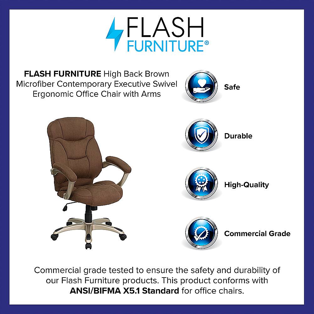 Flash Furniture High Back Brown Microfiber Contemporary Executive Swivel Ergonomic Office Chair with Arms. Safe, Durable, High-Quality, Commercial Grade. Tested to ensure the safety and durability of our Flash Furniture products. This product conforms with ANSI/BIFMA X5.1 Standard for office chairs.
