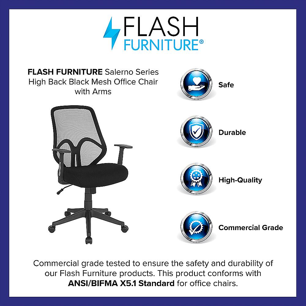 Flash Furniture Salerno Series High Back Black Mesh Office Chair with Arms - Safe, Durable, High-Quality, Commercial Grade. Tested to ensure the safety and durability of our Flash Furniture products. This product conforms with ANSI/BIFMA X5.1 Standard for office chairs.