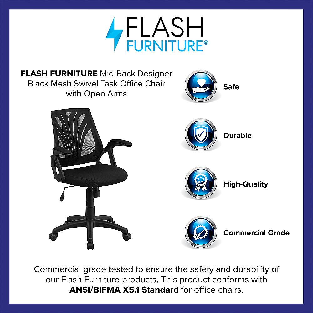 Flash Furniture Flash Furniture Mid-Back Designer Black Mesh Swivel Task Office Chair with Open Arms Safe Durable High-Quality Commercial Grade Commercial grade tested to ensure the safety and durability of our Flash Furniture products. This product conforms with ANSI/BIFMA X5.1 Standard for office chairs.