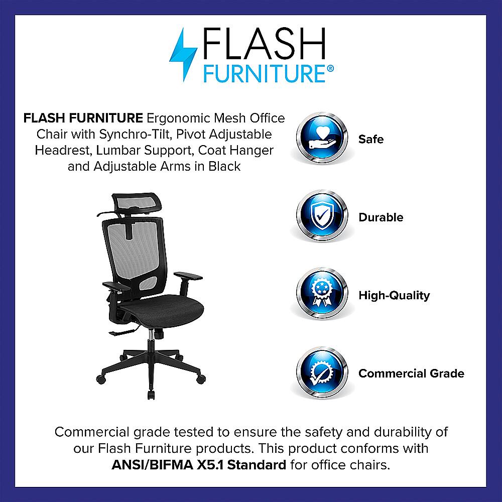 Flash Furniture Flash Furniture Ergonomic Mesh Office Chair with Synchro-Tilt, Pivot Adjustable Headrest, Lumbar Support, Coat Hanger and Adjustable Arms in Black Safe Durable High-Quality Commercial Grade Commercial grade tested to ensure the safety and durability of our Flash Furniture products. This product conforms with ANSI/BIFMA X5.1 Standard for office chairs.