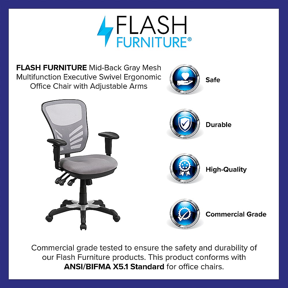 Flash Furniture Flash Furniture Mid-Back Gray Mesh Multifunction Executive Swivel Ergonomic Office Chair with Adjustable Arms Safe Durable High-Quality Commercial Grade Commercial grade tested to ensure the safety and durability of our Flash Furniture products. This product conforms with ANSI/BIFMA X5.1 Standard for office chairs.