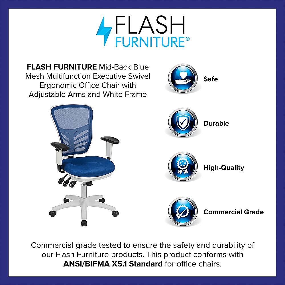 Flash Furniture Flash Furniture Mid-Back Blue Mesh Multifunction Executive Swivel Ergonomic Office Chair with Adjustable Arms and White Frame Safe Durable High-Quality Commercial Grade Commercial grade tested to ensure the safety and durability of our Flash Furniture products. This product conforms with ANSI/BIFMA X5.1 Standard for office chairs.