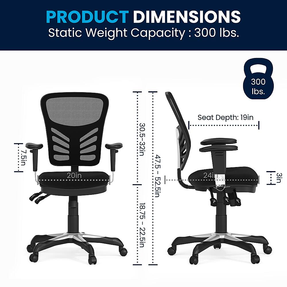 Product Dimensions:

* Static Weight Capacity: 300 lbs.
* Seat Depth: 19 in.
* Seat Height: 20 in.
* Armrest Height: 30.5-32 in.
* Armrest Length: 22.5 in.
* Seat Height Adjustment: 47.5-52.5 in.