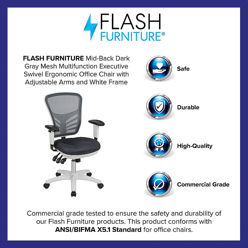 Flash Furniture Flash Furniture Mid-Back Dark Gray Mesh Multifunction Executive Swivel Ergonomic Office Chair with Adjustable Arms and White Frame Safe Durable High-Quality Commercial Grade Commercial grade tested to ensure the safety and durability of our Flash Furniture products. This product conforms with ANSI/BIFMA X5.1 Standard for office chairs.