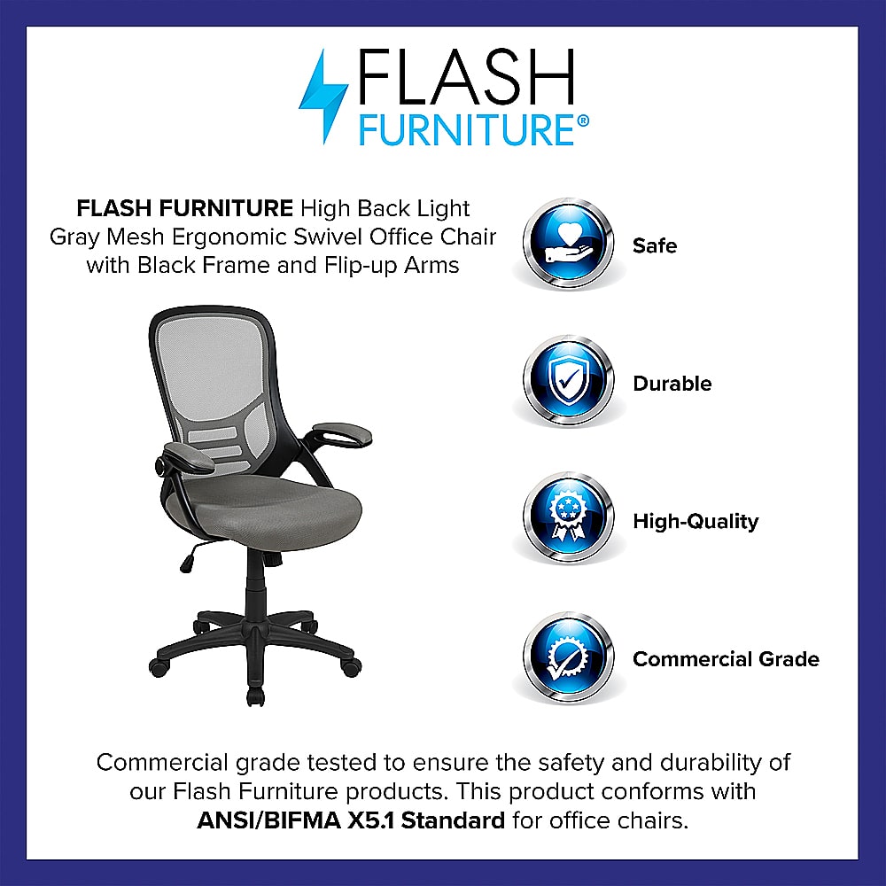 Flash Furniture High Back Light Gray Mesh Ergonomic Swivel Office Chair with Black Frame and Flip-up Arms. Safe, Durable, High-Quality, Commercial Grade. Tested to ensure the safety and durability of our Flash Furniture products. This product conforms with ANSI/BIFMA X5.1 Standard for office chairs.