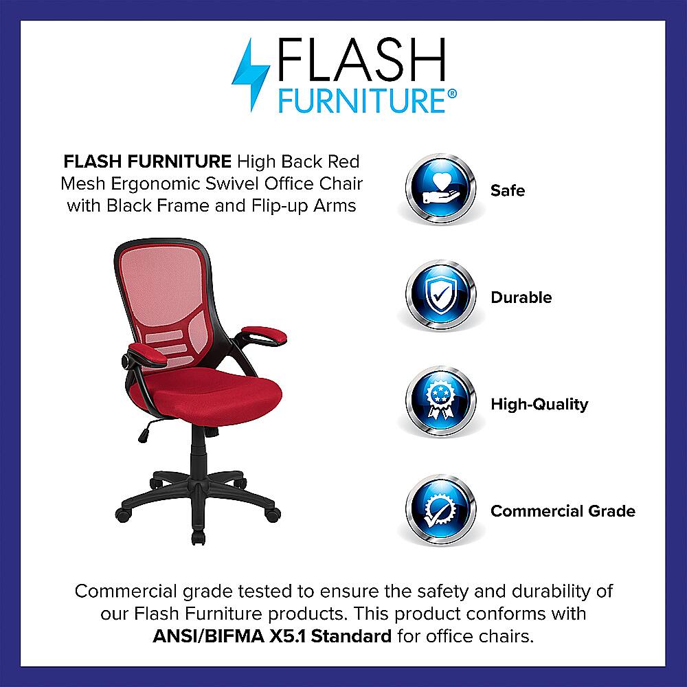 Flash Furniture High Back Red Mesh Ergonomic Swivel Office Chair with Black Frame and Flip-up Arms. Safe, Durable, High-Quality, Commercial Grade. Tested to ensure the safety and durability of our Flash Furniture products. This product conforms with ANSI/BIFMA X5.1 Standard for office chairs.