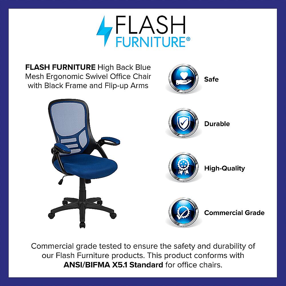 Flash Furniture Flash Furniture High Back Blue Mesh Ergonomic Swivel Office Chair with Black Frame and Flip-up Arms Safe Durable High-Quality Commercial Grade Commercial grade tested to ensure the safety and durability of our Flash Furniture products. This product conforms with ANSI/BIFMA X5.1 Standard for office chairs.