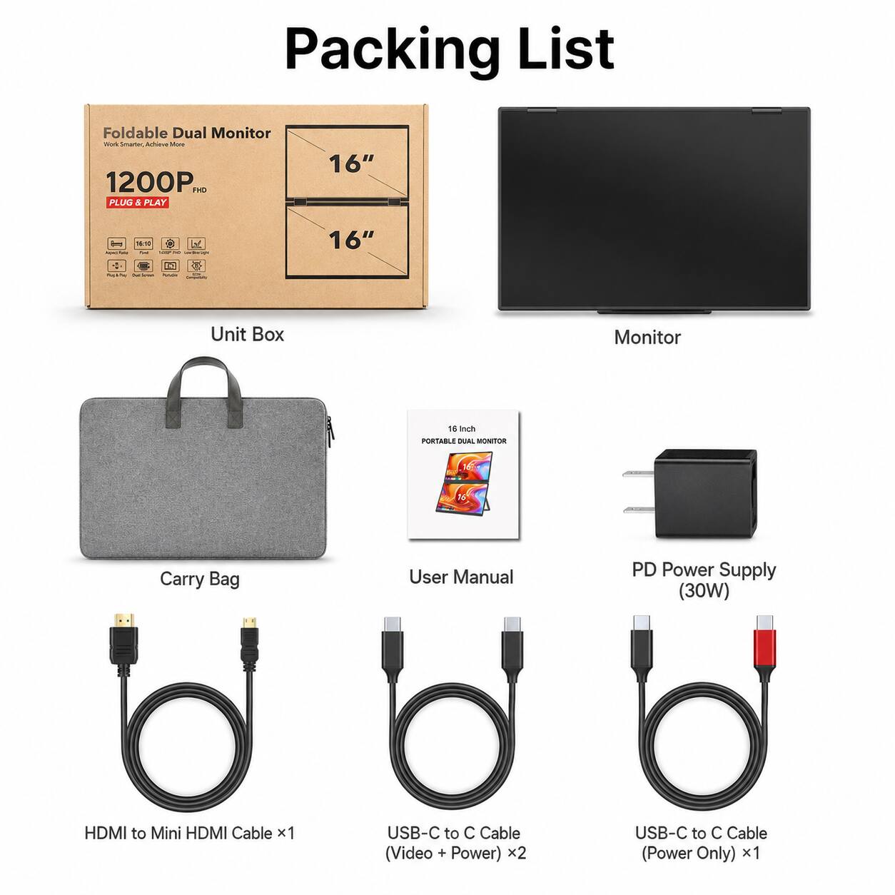 Packing List

Foldable Dual Monitor
1200P FHD
PLUG & PLAY

Unit Box

Monitor

Carry Bag

User Manual

PD Power Supply (30W)

HDMI to Mini HDMI Cable x1

USB-C to C Cable (Video + Power) x2

USB-C to C Cable (Power Only) x1