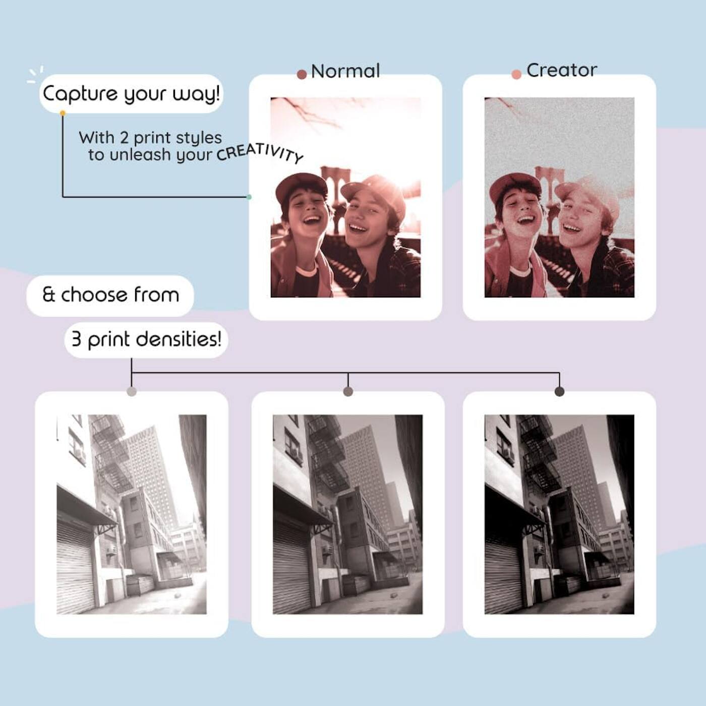 Capture your way!  
With 2 print styles to unleash your CREATIVITY  
& choose from 3 print densities!  

Normal  
Creator