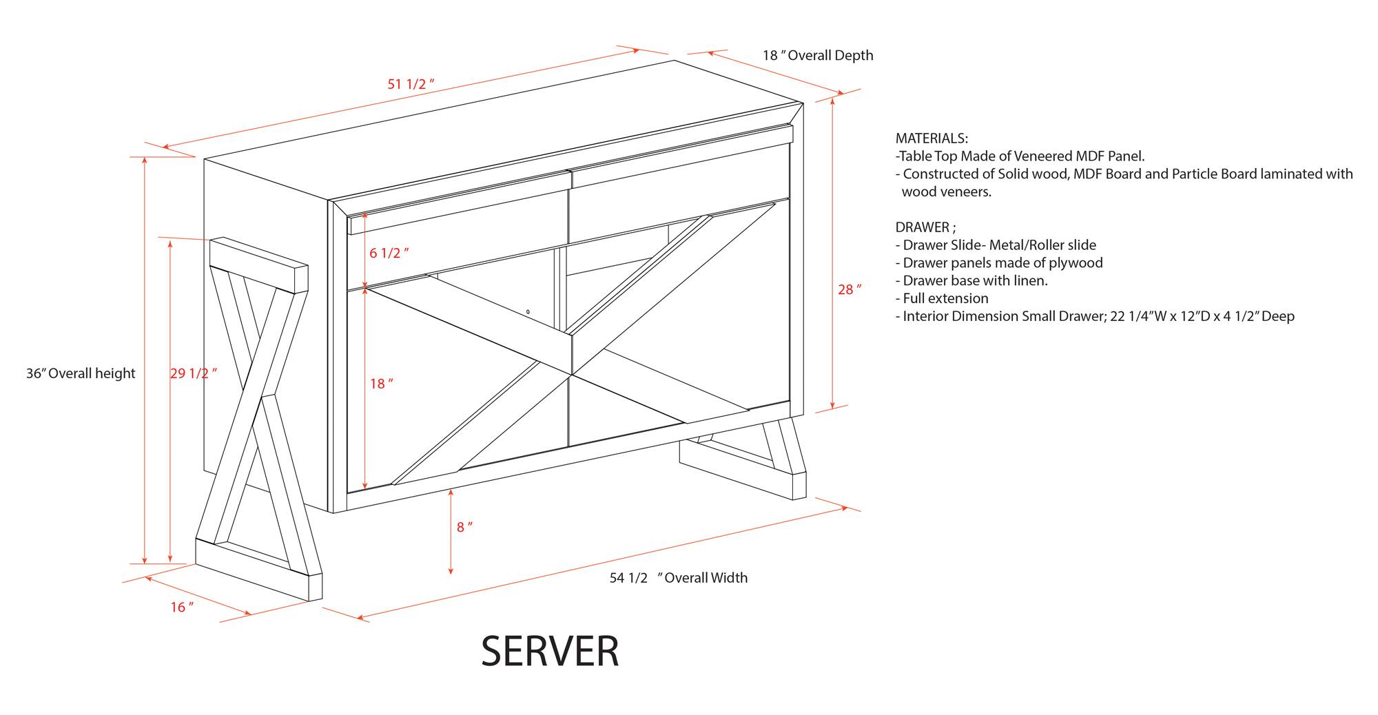 **SERVER**

**Dimensions:**
- Overall Height: 36"
- Overall Width: 54 1/2"
- Overall Depth: 18"
- Table Top Depth: 51 1/2"
- Drawer Height: 6 1/2"
- Drawer Width: 28"
- Drawer Base Width: 18"
- Drawer Base Height: 8"
- Drawer Base Depth: 16"

**Materials:**
- Table Top: Made of Veneered MDF Panel. Constructed of Solid wood, MDF Board, and Particle Board laminated with wood veneers.
- Drawer:
  - Slide: Metal/Roller slide
  - Drawer panels made of plywood
  - Drawer base with linen
  - Full extension
  - Interior Dimension Small Drawer: 22 1/4"W x 12"D x 4 1/2" Deep