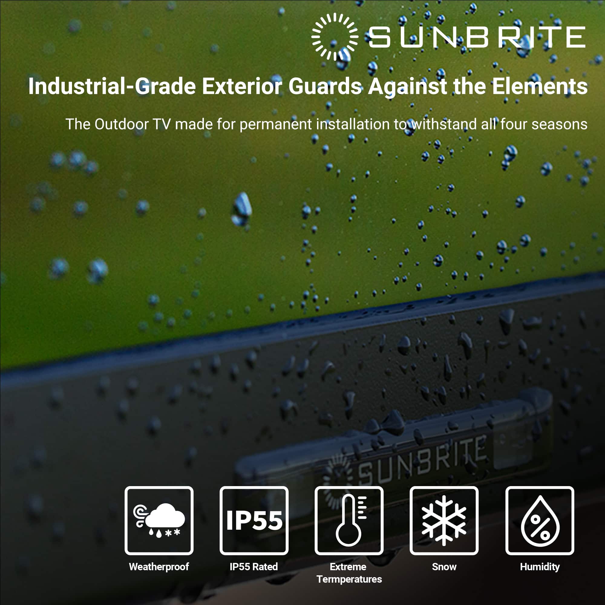SUNBRITE Industrial-Grade Exterior Guards Against the Elements The Outdoor TV made for permanent installation to withstand all four seasons IP55 SUNBRITE % Weatherproof IP55 Rated Extreme Temperatures Snow Humidity