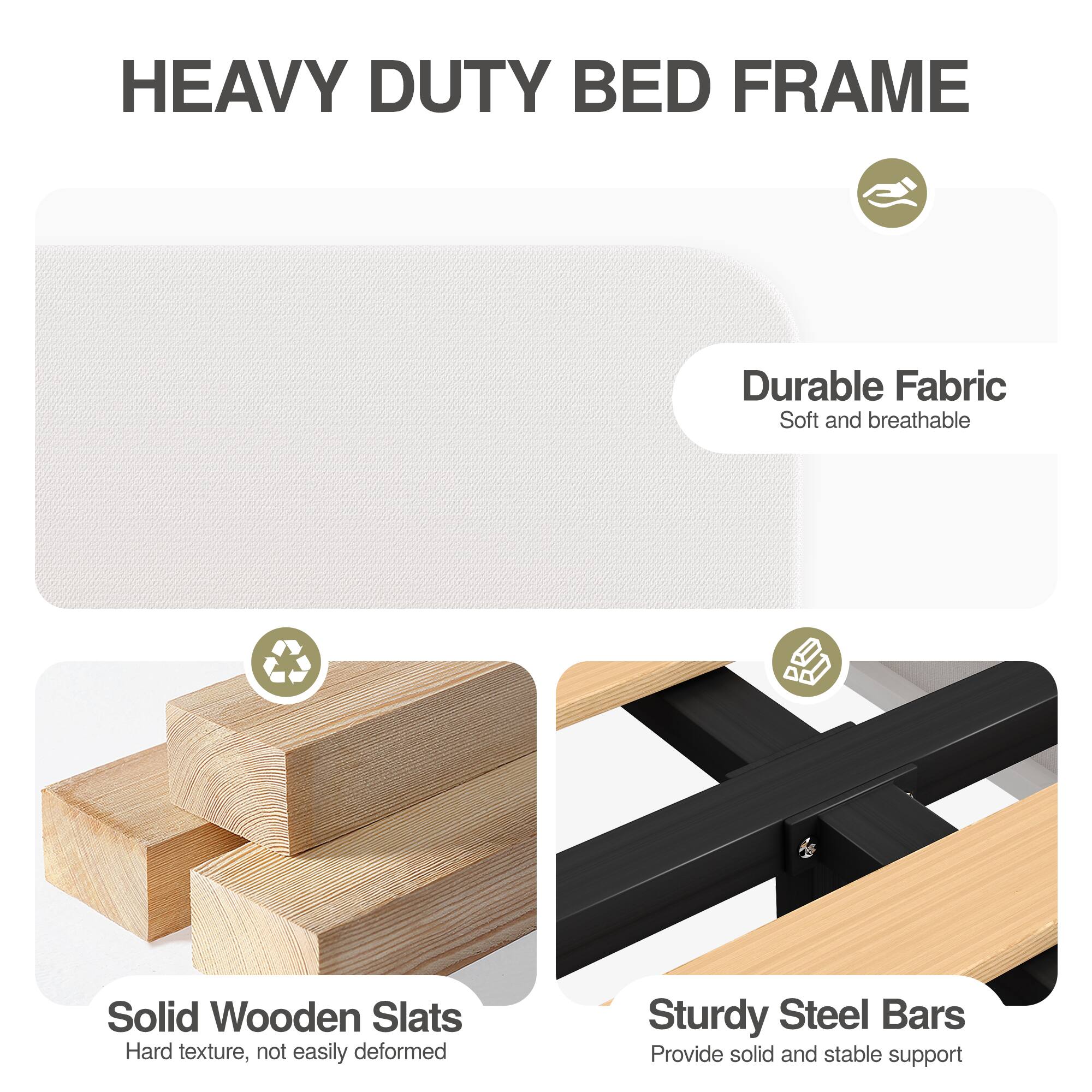 HEAVY DUTY BED FRAME

- Durable Fabric
  - Soft and breathable

- Solid Wooden Slats
  - Hard texture, not easily deformed

- Sturdy Steel Bars
  - Provide solid and stable support