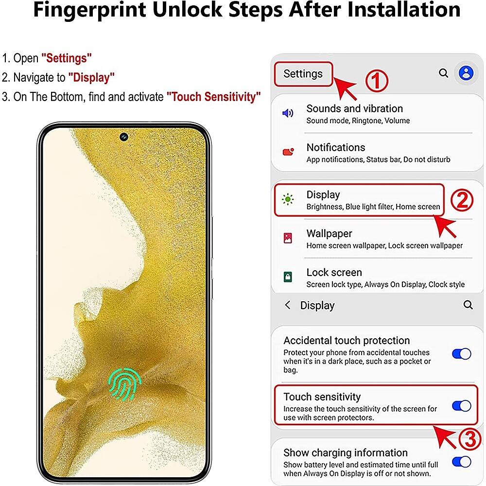 Fingerprint Unlock Steps After Installation:
1. Open "Settings"
2. Navigate to "Display" Settings
3. On The Bottom, find and activate "Touch Sensitivity"
4. Sounds and vibration: Sound mode, Ringtone, Volume
5. Notifications: App notifications, Status bar, Do not disturb
6. Display: Brightness, Blue light filter, Home screen
7. Wallpaper: Home screen wallpaper, Lock screen wallpaper
8. Lock screen: Screen lock type, Always On Display, Clock style
9. Display Accidental touch protection: Protect your phone from accidental touches when it's in a dark place, such as a pocket or bag.
10. Touch sensitivity: Increase the touch sensitivity of the screen for use with screen protectors.
11. Show charging information: Show battery level and estimated time until full when Always On Display is off or not shown.
