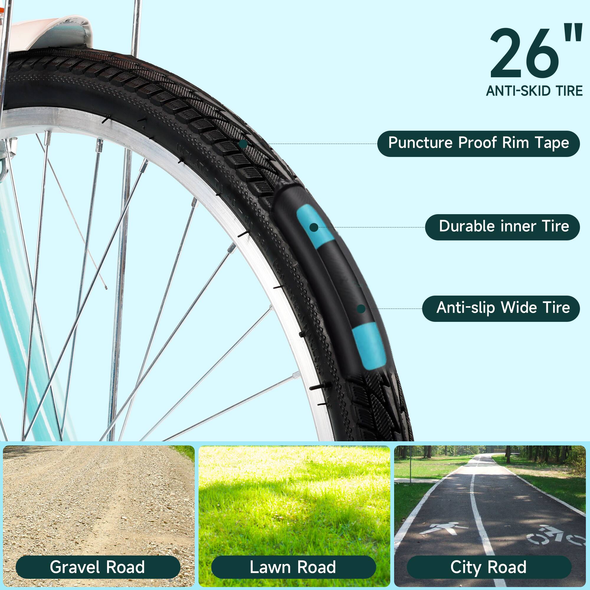 26" Anti-Skid Tire

- Puncture Proof Rim Tape
- Durable Inner Tire
- Anti-slip Wide Tire

Gravel Road
Lawn Road
City Road