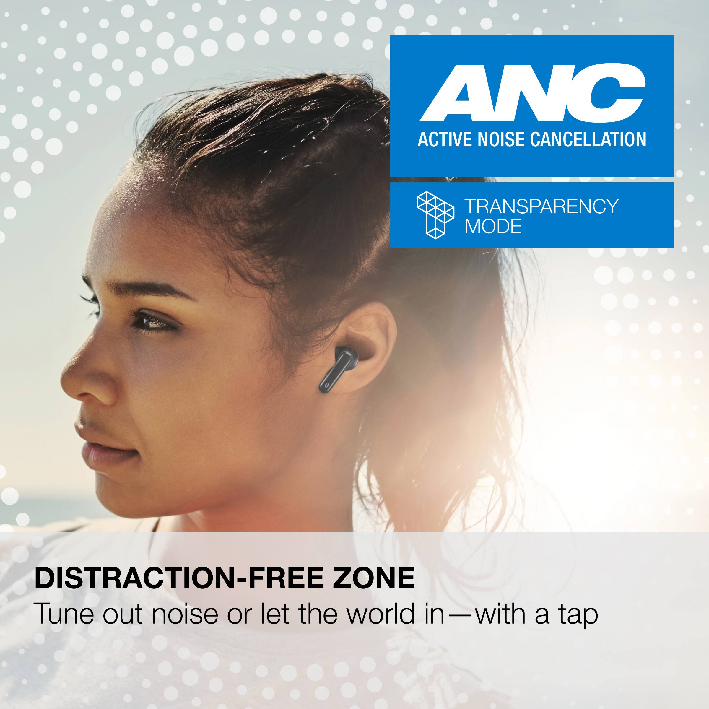 ANC  
ACTIVE NOISE CANCELLATION  
TRANSPARENCY MODE  

DISTRACTION-FREE ZONE  
Tune out noise or let the world in — with a tap