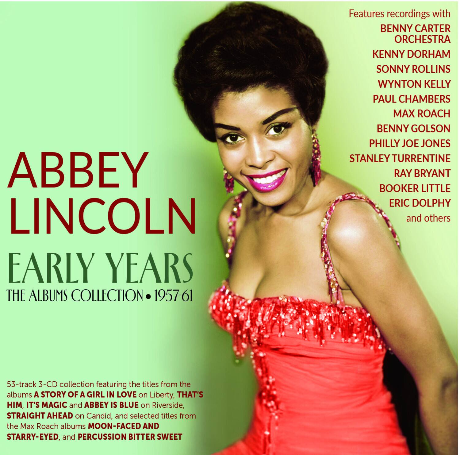 ABBEY LINCOLN  
EARLY YEARS  
THE ALBUMS COLLECTION • 1957-61  

Features recordings with  
BENNY CARTER ORCHESTRA  
KENNY DORHAM  
SONNY ROLLINS  
WYNTON KELLY  
PAUL CHAMBERS  
MAX ROACH  
BENNY GOLSON  
PHILLY JOE JONES  
STANLEY TURRENTINE  
RAY BRYANT  
BOOKER LITTLE  
ERIC DOLPHY  
and others  

53-track 3-CD collection featuring the titles from the albums  
A STORY OF A GIRL IN LOVE on Liberty,  
THAT'S HIM, IT'S MAGIC and ABBEY IS BLUE on Riverside,  
STRAIGHT AHEAD on Candid, and selected titles from the Max Roach albums  
MOON-FACED AND STARRY-EYED, and PERCUSSION BITTER SWEET