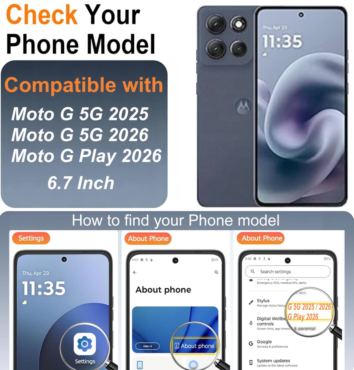 Check Your Phone Model

Compatible with
Moto G 5G 2025
Moto G 5G 2026
Moto G Play 2026
6.7 Inch

How to find your Phone model

Settings
About Phone
About Phone

Search settings
Emergency SOS, medical info, alerts
Stylus
Manage stylus features
Digital Wellbeing controls
Screen time, app time
Google Services & preferences
System updates
Update to the latest software
