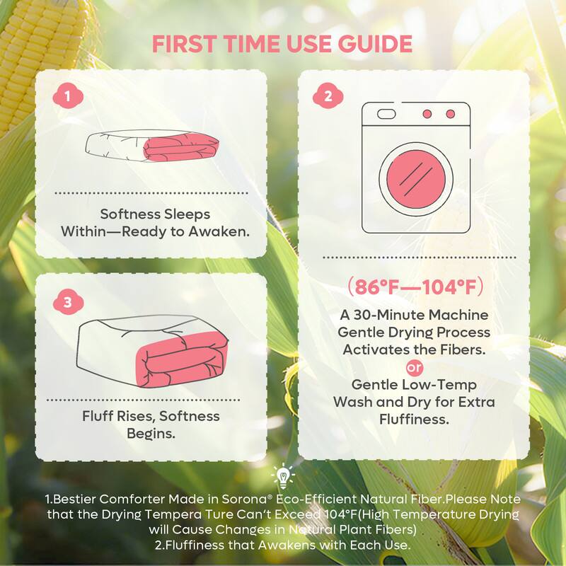 **FIRST TIME USE GUIDE**

1. **Softness Sleeps Within—Ready to Awaken.**

2. **(86°F–104°F)**  
   A 30-Minute Machine Gentle Drying Process Activates the Fibers.  
   or Gentle Low-Temp Wash and Dry for Extra Fluffiness.

3. **Fluff Rises, Softness Begins.**

---

1. Bestier Comforter Made in Sorona® Eco-Efficient Natural Fiber. Please Note that the Drying Temperature Can't Exceed 104°F (High Temperature Drying will Cause Changes in Natural Plant Fibers).

2. Fluffiness that Awakens with Each Use.
