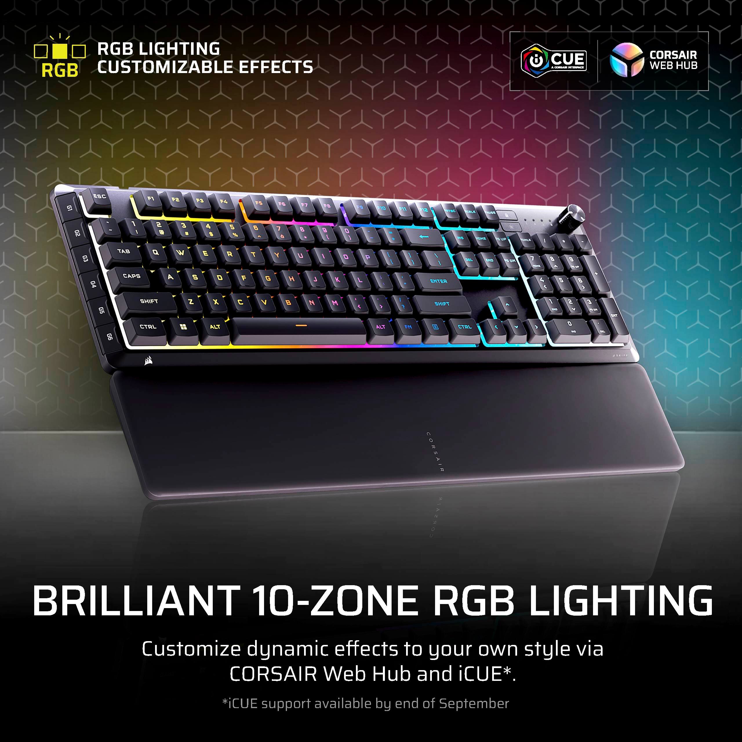 RGB LIGHTING  
RGB CUSTOMIZABLE EFFECTS  
CUE  
CORSAIR WEB HUB  

BRILLIANT 10-ZONE RGB LIGHTING  
Customize dynamic effects to your own style via CORSAIR Web Hub and iCUE*.  
*iCUE support available by end of September