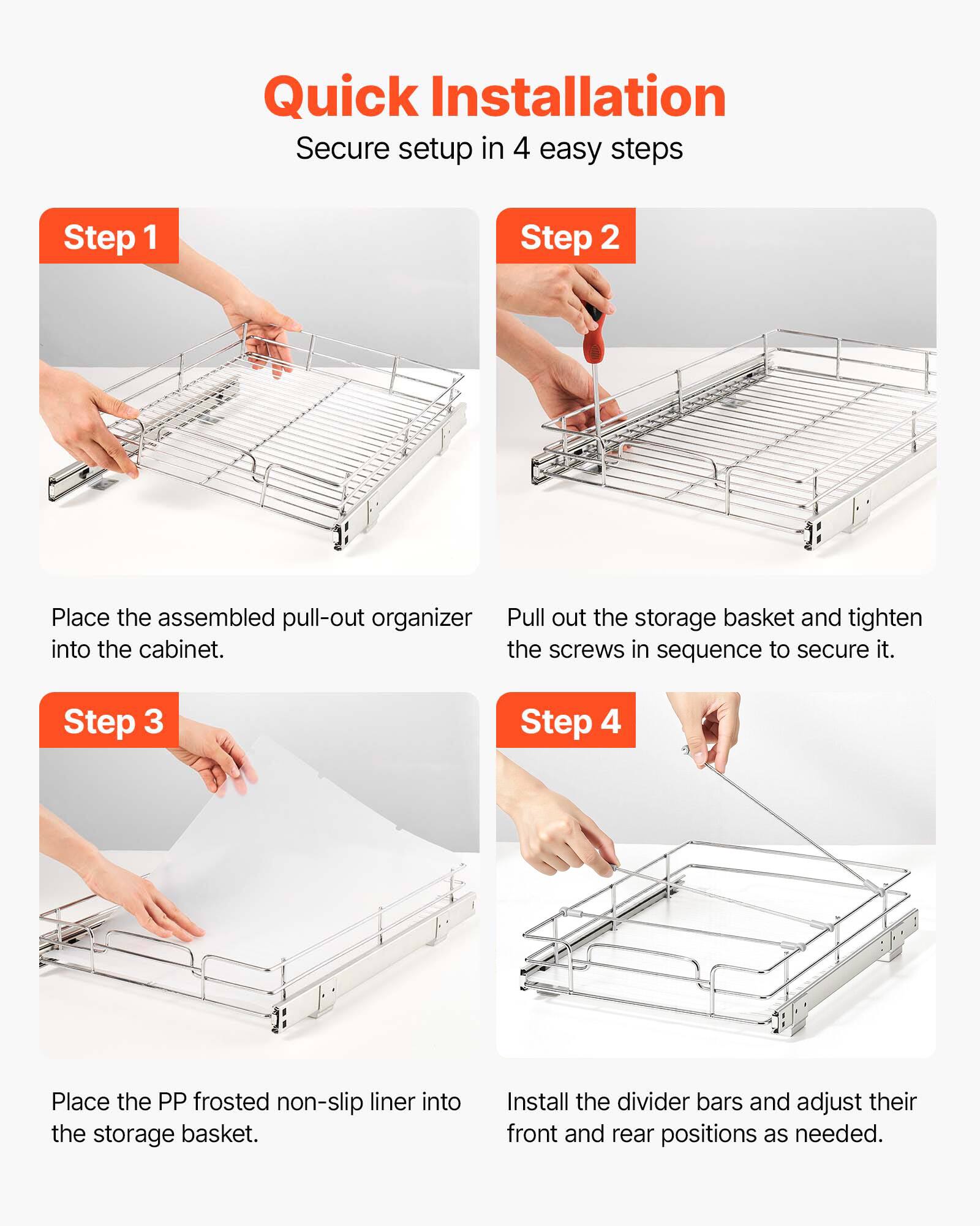 Quick Installation  
Secure setup in 4 easy steps

Step 1  
Place the assembled pull-out organizer into the cabinet.

Step 2  
Pull out the storage basket and tighten the screws in sequence to secure it.

Step 3  
Place the PP frosted non-slip liner into the storage basket.

Step 4  
Install the divider bars and adjust their front and rear positions as needed.
