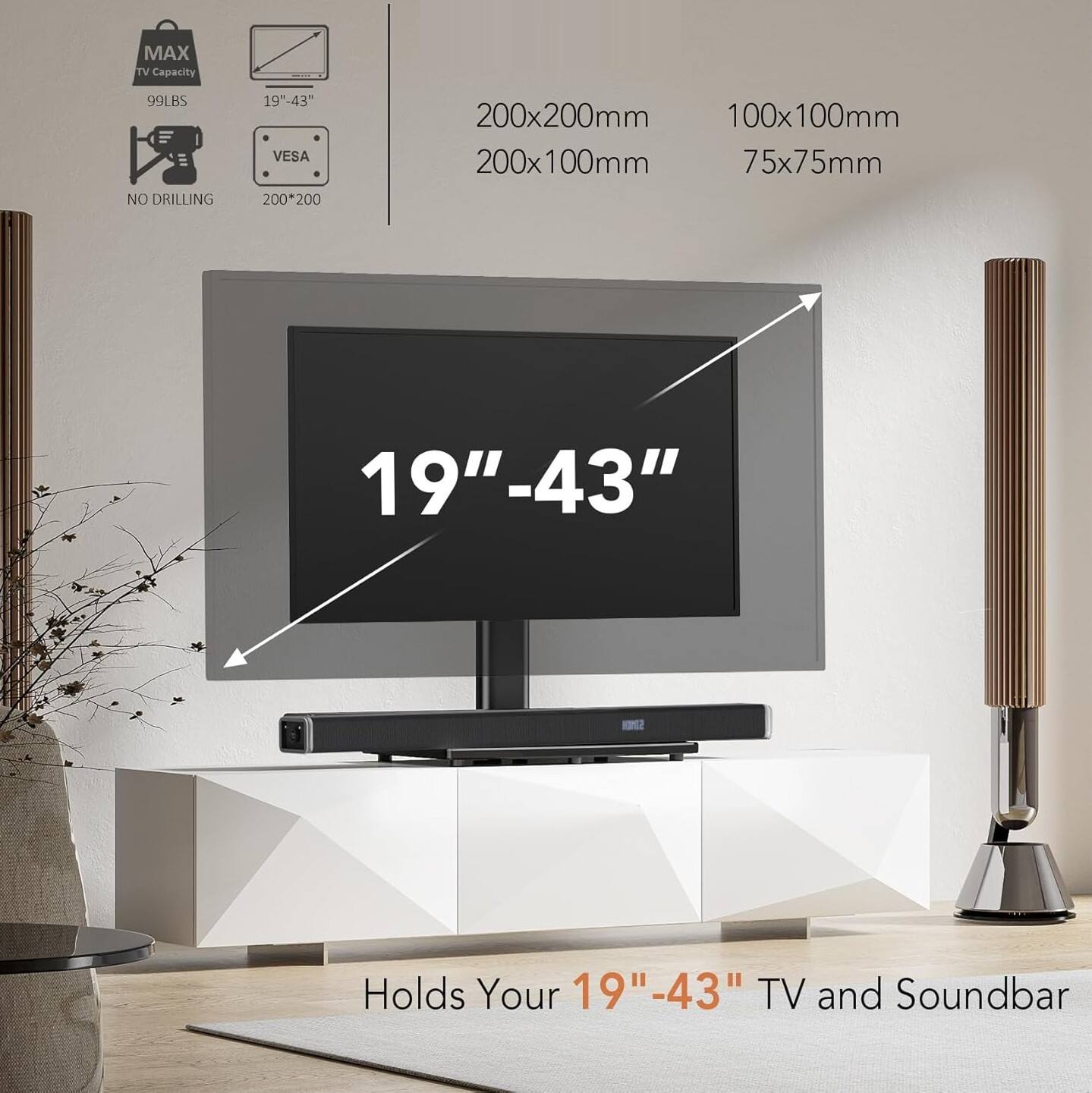MAX TV Capacity 99LBS  
NO DRILLING  
19"-43" VESA  
200x200mm  
200x100mm  
100x100mm  
75x75mm  
Holds Your 19"-43" TV and Soundbar