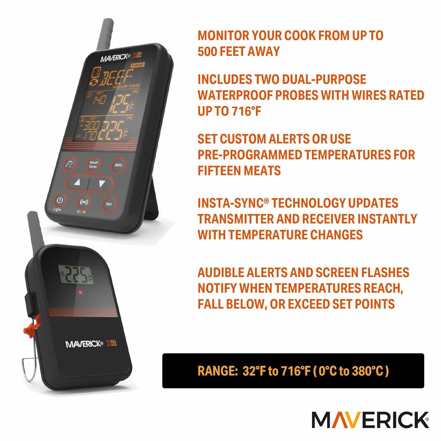 MAVERICK X FOOD SBEEF RARE MEDIUM f LET HO 125 2 SET 300 . H CLOF Soue I MNO

MONITOR YOUR COOK FROM UP TO 500 FEET AWAY

INCLUDES TWO DUAL-PURPOSE WATERPROOF PROBES WITH WIRES RATED UP TO 716°F

SET CUSTOM ALERTS OR USE PRE-PROGRAMMED TEMPERATURES FOR FIFTEEN MEATS

INSTA-SYNC TECHNOLOGY UPDATES TRANSMITTER AND RECEIVER INSTANTLY WITH TEMPERATURE CHANGES

AUDIBLE ALERTS AND SCREEN FLASHES NOTIFY WHEN TEMPERATURES REACH, FALL BELOW, OR EXCEED SET POINTS

RANGE: 32°F to 716°F (0°C to 380°C)

MAVERICK