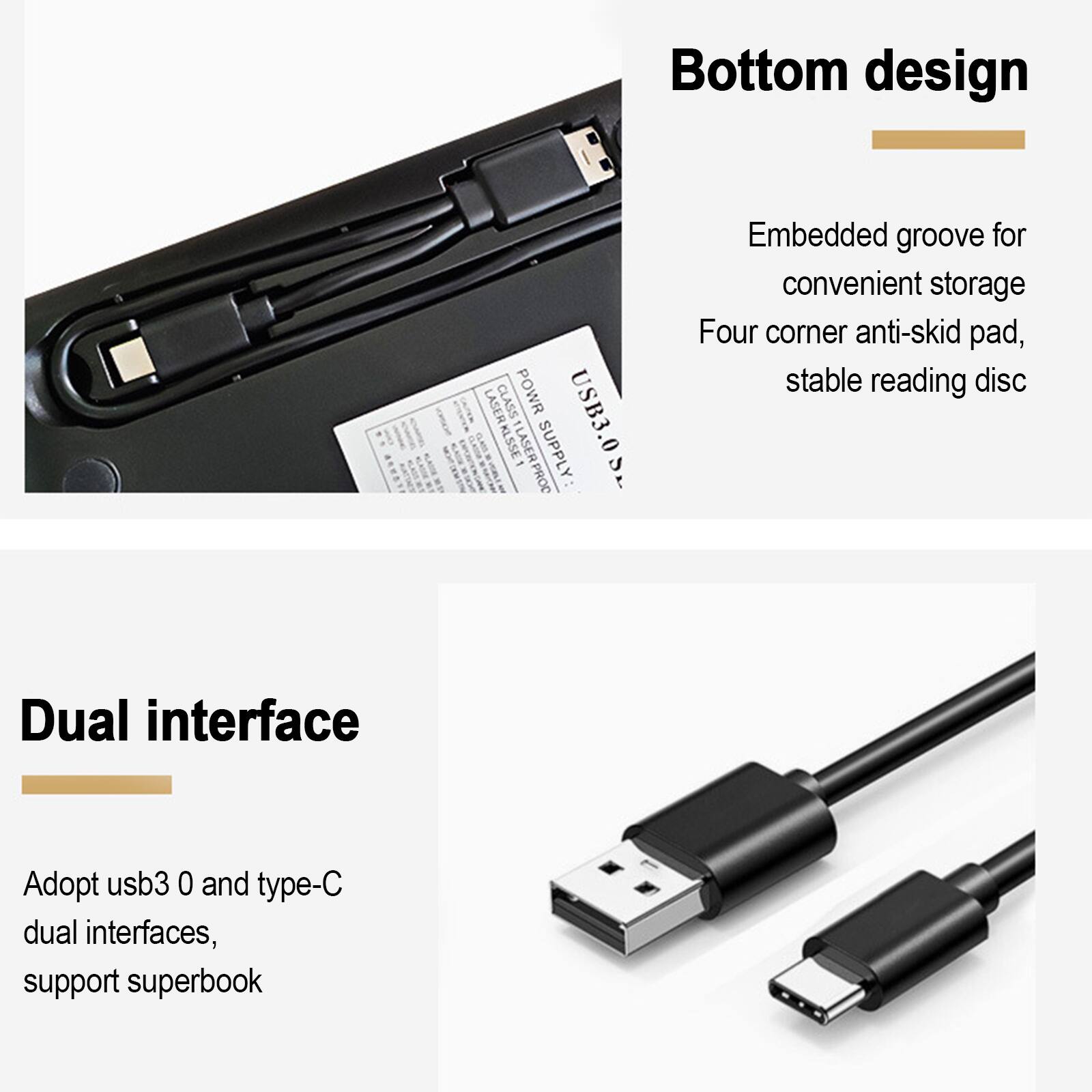 Bottom design  
Embedded groove for convenient storage  
Four corner anti-skid pad, stable reading disc  

Dual interface  
Adopt usb3.0 and type-C dual interfaces, support superbook