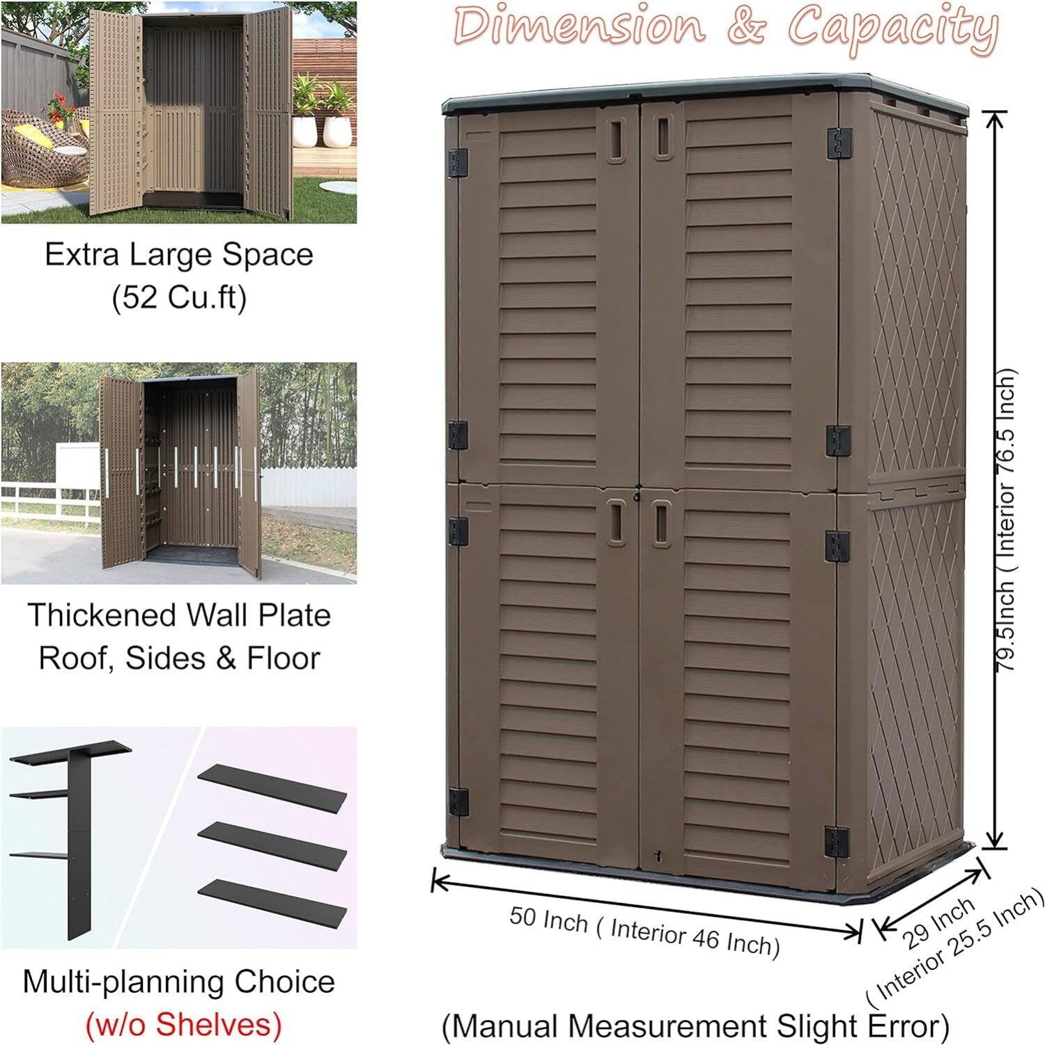 Dimension & Capacity  
Extra Large Space (52 Cu.ft)  
Thickened Wall Plate Roof, Sides & Floor  
Multi-planning Choice (w/o Shelves)  

- Height: 79.5 Inch (Interior 76.5 Inch)  
- Width: 50 Inch (Interior 46 Inch)  
- Depth: 29 Inch (Interior 25.5 Inch)  

(Manual Measurement Slight Error)