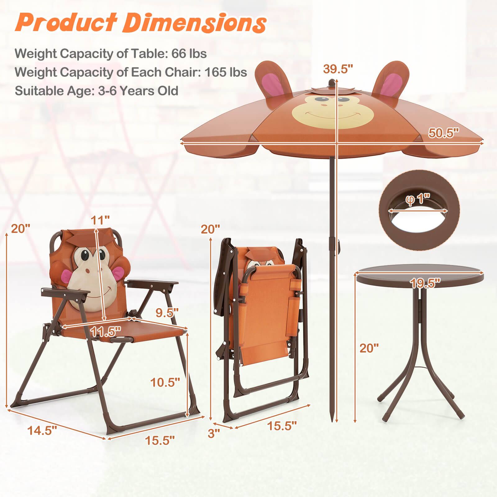 Product Dimensions

Weight Capacity of Table: 66 lbs  
Weight Capacity of Each Chair: 165 lbs  
Suitable Age: 3-6 Years Old  

- Table: 19.5" diameter, 20" height  
- Chair: 14.5" width, 15.5" depth, 10.5" height, 11.5" seat height, 9.5" seat width, 20" backrest height, 11" armrest height  
- Umbrella: 39.5" width, 50.5" height, 1" pole diameter