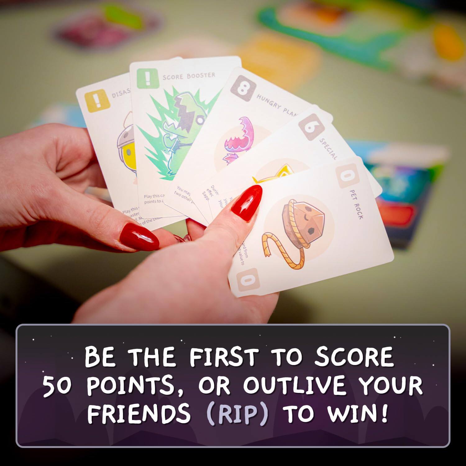 Sure, here is the corrected and grouped text from the image:

---

**BE THE FIRST TO SCORE 50 POINTS, OR OUTLIVE YOUR FRIENDS (RIP) TO WIN!**

---

**Card Text:**

- **DISASTER**
  - Play this card to lose 2 points to each other player.

- **SCORE BOOSTER**
  - Play this card to gain 2 points to each other player.

- **HUNGRY PLAN**
  - Play this card to gain 2 points to each other player.

- **PET ROCK**
  - Play this card to gain 2 points to each other player.

- **SPECIAL**
  - Play this card to gain 2 points to each other player.

- **PET ROCK**
  - Play this card to gain 2 points to each other player.

- **PET ROCK**
  - Play this card to gain 2 points to each other player.

- **PET ROCK**
  - Play this card to gain 2 points to each other player.

- **PET ROCK**
  - Play this card to gain 2 points to each other player.

- **PET ROCK**
  - Play this card to gain 2 points to each other player.

- **PET ROCK**
