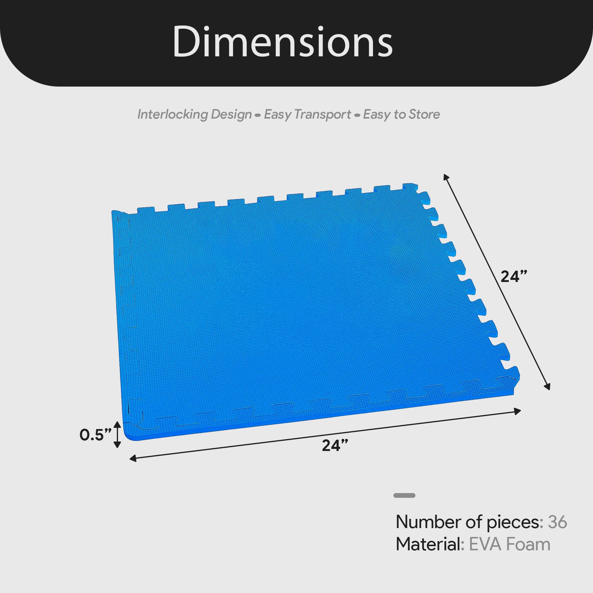 Dimensions  
Interlocking Design - Easy Transport - Easy to Store  
24" x 24" x 0.5"  
Number of pieces: 36  
Material: EVA Foam