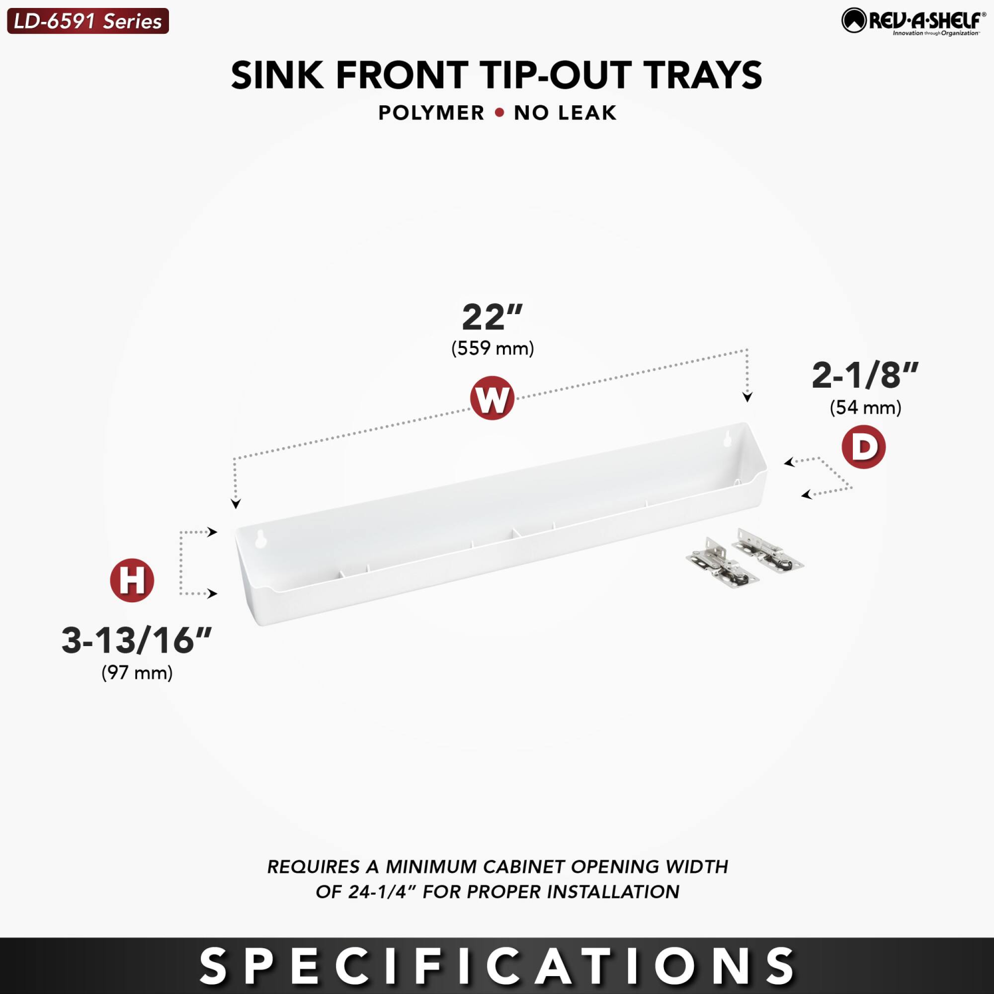 LD-6591 Series  
SINK FRONT TIP-OUT TRAYS  
POLYMER • NO LEAK  

22" (559 mm) W  
2-1/8" (54 mm) D  
3-13/16" (97 mm) H  

REQUIRES A MINIMUM CABINET OPENING WIDTH OF 24-1/4" FOR PROPER INSTALLATION  

SPECIFICATIONS