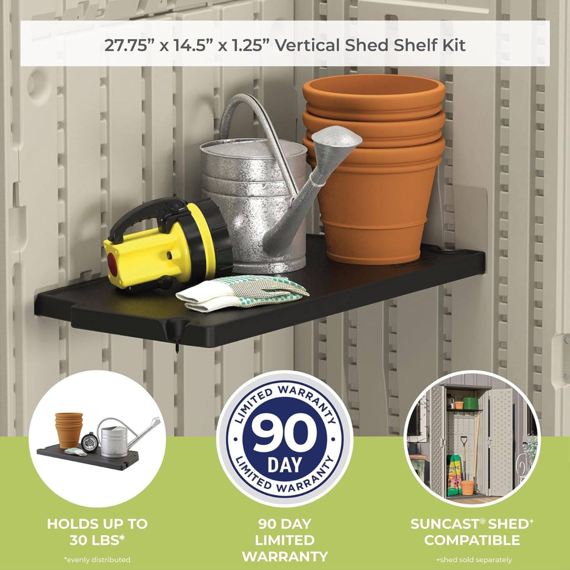 27.75" x 14.5" x 1.25" Vertical Shed Shelf Kit  
HOLDS UP TO 30 LBS*  
*evenly distributed  
90 DAY LIMITED WARRANTY  
SUNCast SHED+ COMPATIBLE  
*shed sold separately