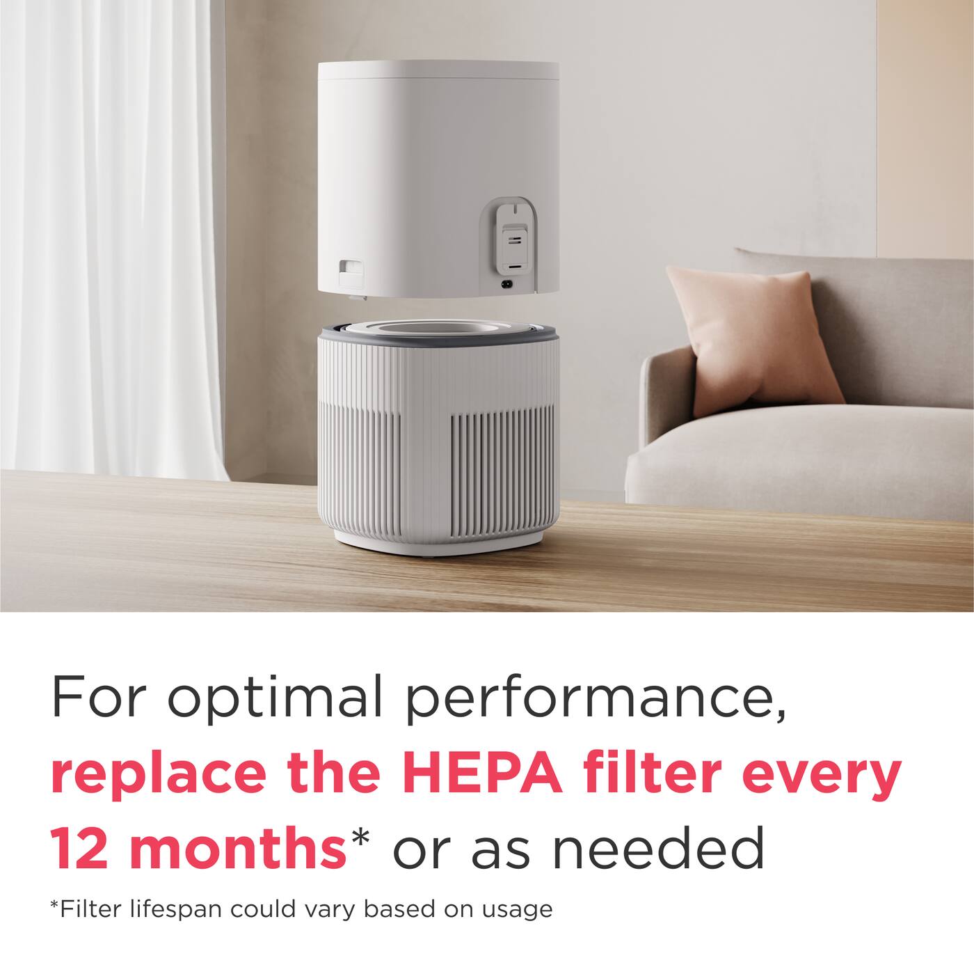 For optimal performance, replace the HEPA filter every 12 months* or as needed  
*Filter lifespan could vary based on usage