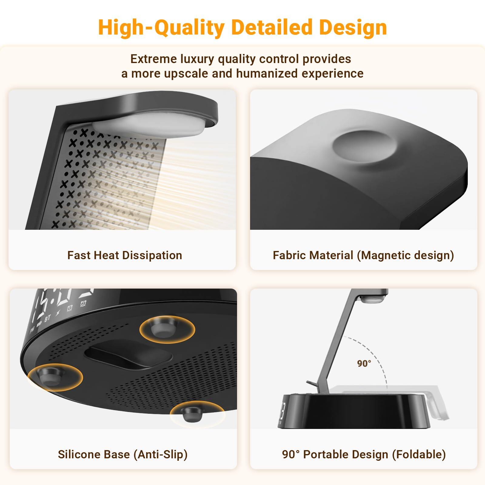 High-Quality Detailed Design

Extreme luxury quality control provides a more upscale and humanized experience

- Fast Heat Dissipation
- Fabric Material (Magnetic design)
- Silicone Base (Anti-Slip)
- 90° Portable Design (Foldable)