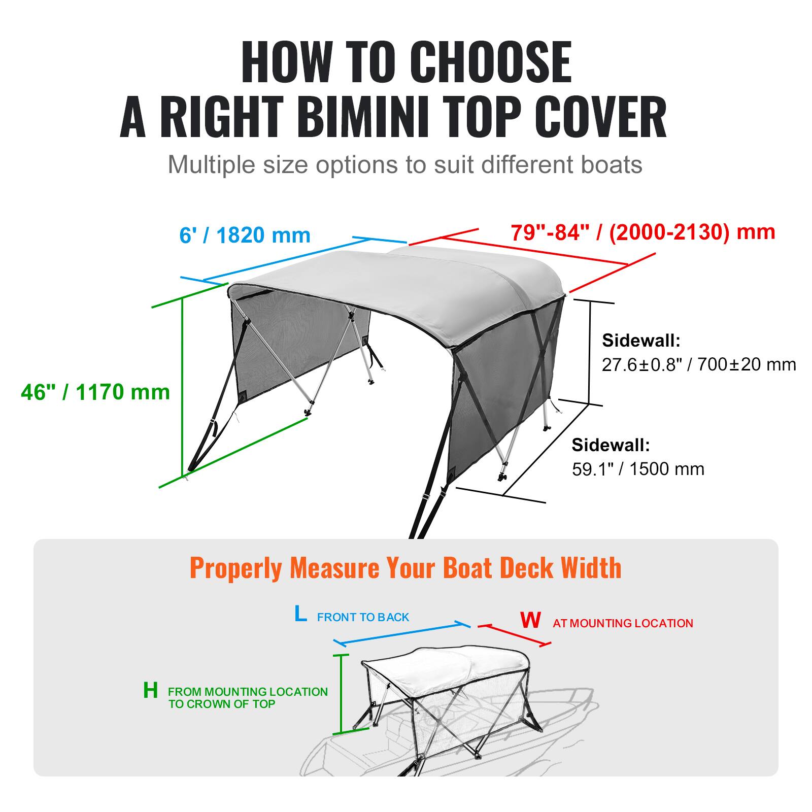 **HOW TO CHOOSE A RIGHT BIMINI TOP COVER**

Multiple size options to suit different boats

- **6' / 1820 mm**
- **79"-84" / (2000-2130) mm**
- **46" / 1170 mm**

**Sidewall:**
- 27.6±0.8" / 700±20 mm
- 59.1" / 1500 mm

---

**Properly Measure Your Boat Deck Width**

- **L** FRONT TO BACK
- **W** AT MOUNTING LOCATION
- **H** FROM MOUNTING LOCATION TO CROWN OF TOP