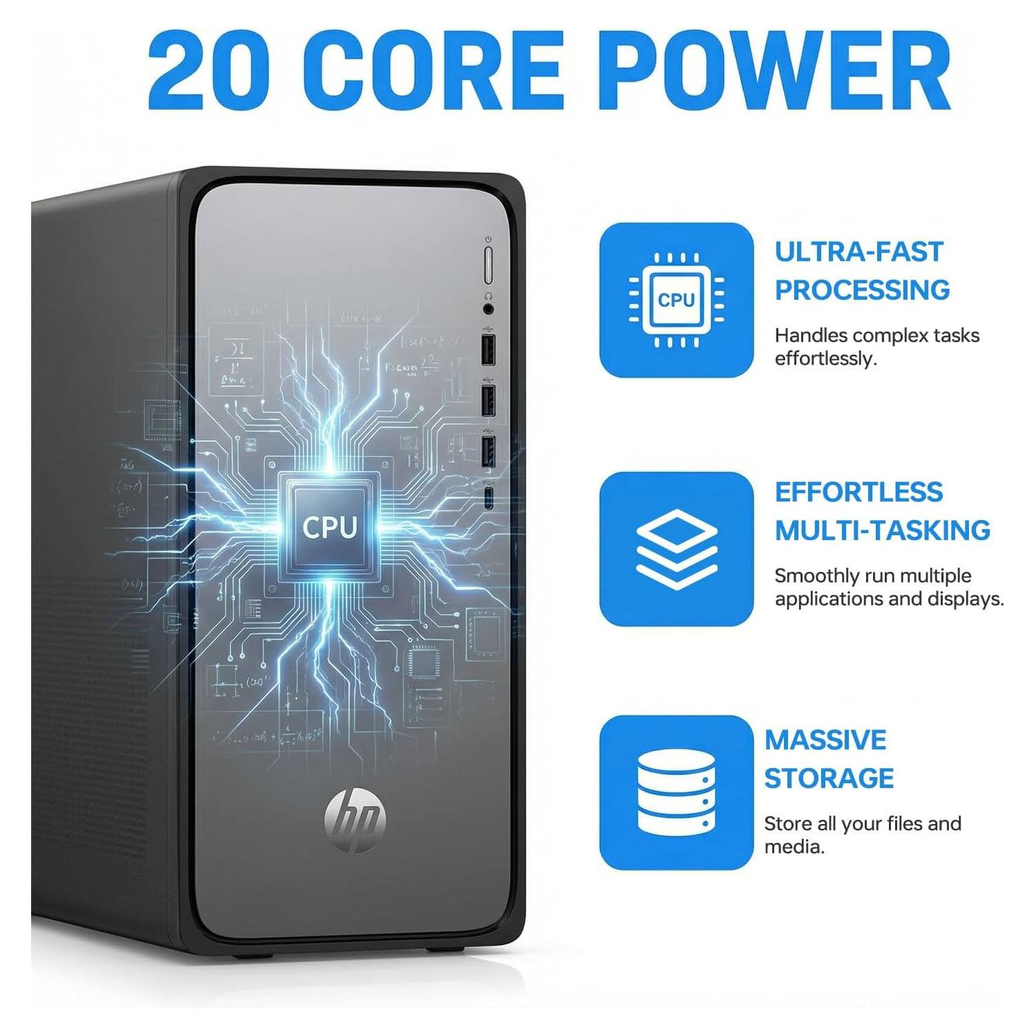 20 CORE POWER CPU  
ULTRA-FAST PROCESSING  
Handles complex tasks effortlessly.  
i6 (m) CPU  
EFFORTLESS MULTI-TASKING  
Smoothly run multiple applications and displays.  
hp MASSIVE STORAGE  
Store all your files and media.