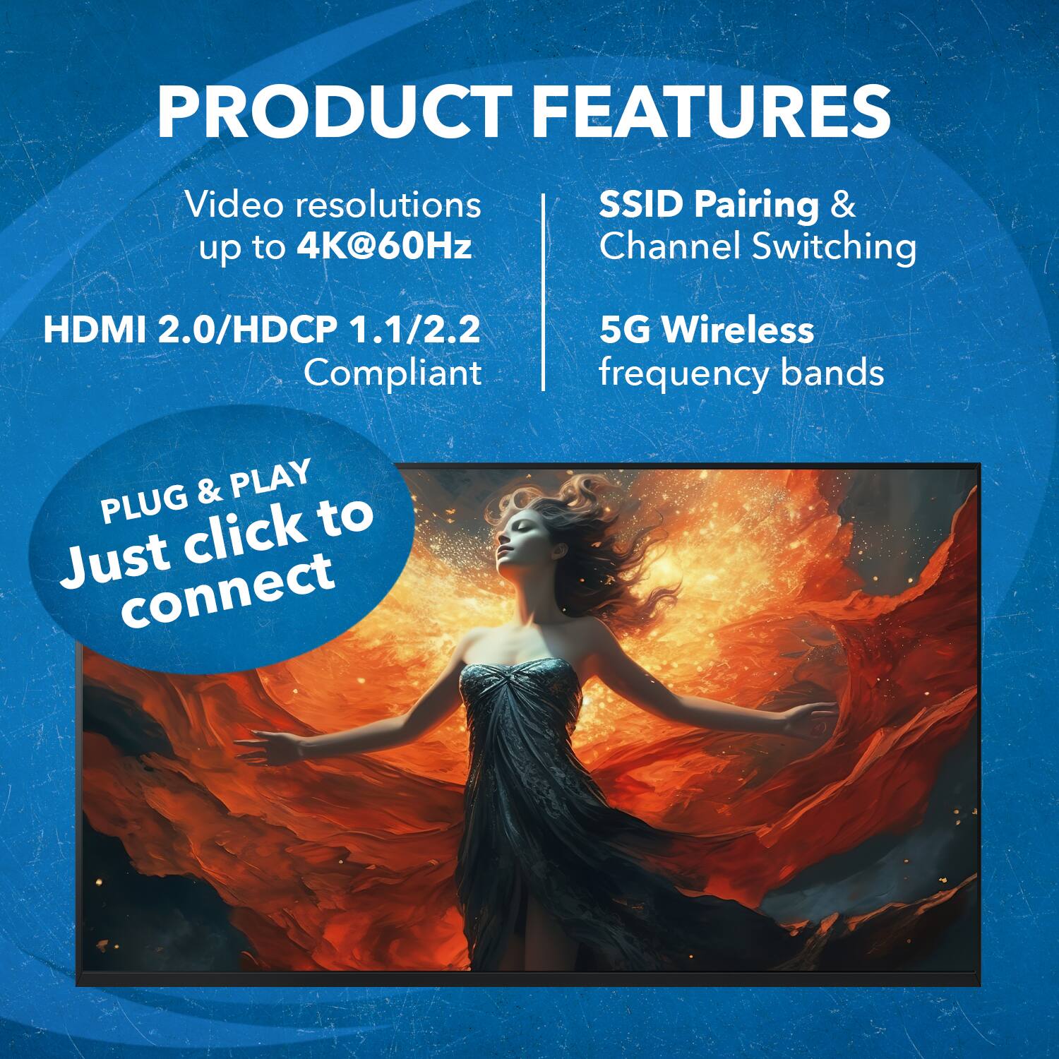 PRODUCT FEATURES
Video resolutions up to 4K@60Hz
SSID Pairing & Channel Switching
HDMI 2.0/HDCP 1.1/2.2 Compliant
5G Wireless frequency bands
PLUG & PLAY
Just click to connect