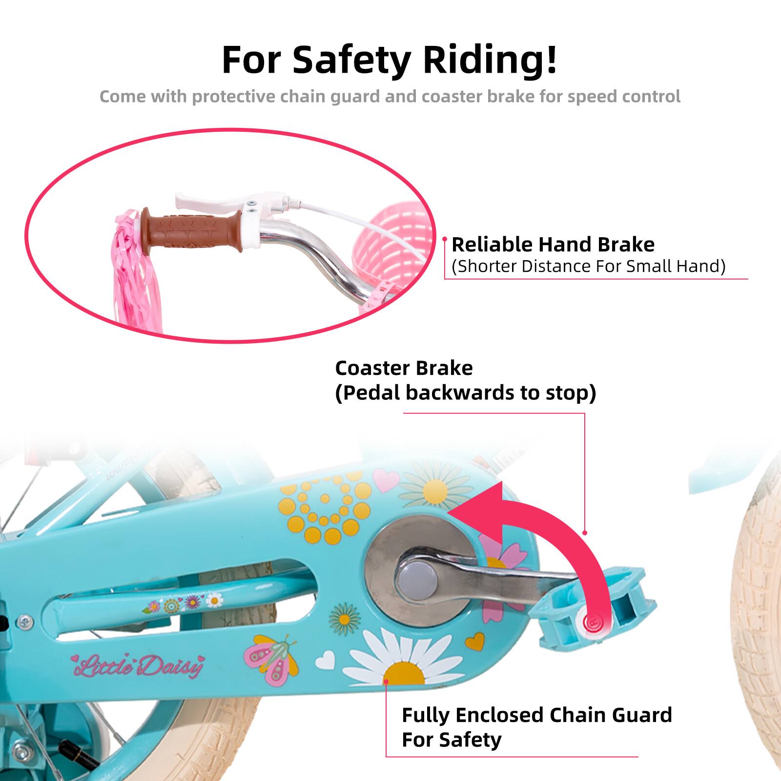 For Safety Riding!  
Come with protective chain guard and coaster brake for speed control  

- Reliable Hand Brake (Shorter Distance For Small Hand)  
- Coaster Brake (Pedal backwards to stop)  
- Fully Enclosed Chain Guard For Safety