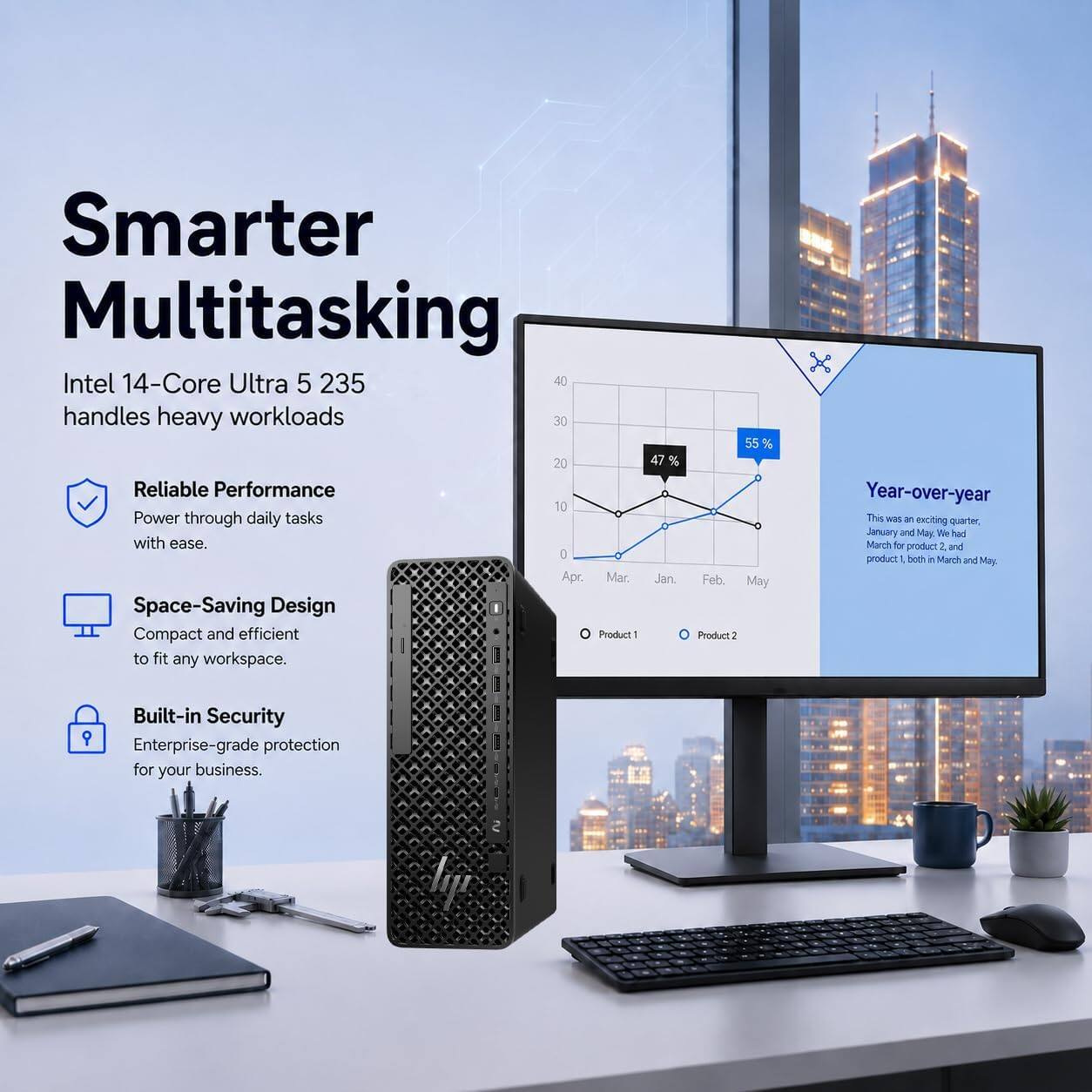 Smarter Multitasking  
Intel 14-Core Ultra 5 235 handles heavy workloads

- Reliable Performance  
  Power through daily tasks with ease.

- Space-Saving Design  
  Compact and efficient to fit any workspace.

- Built-in Security  
  Enterprise-grade protection for your business.

Year-over-year  
This was an exciting quarter, January and May. We had March for product 1 and product 2 both in March and May.