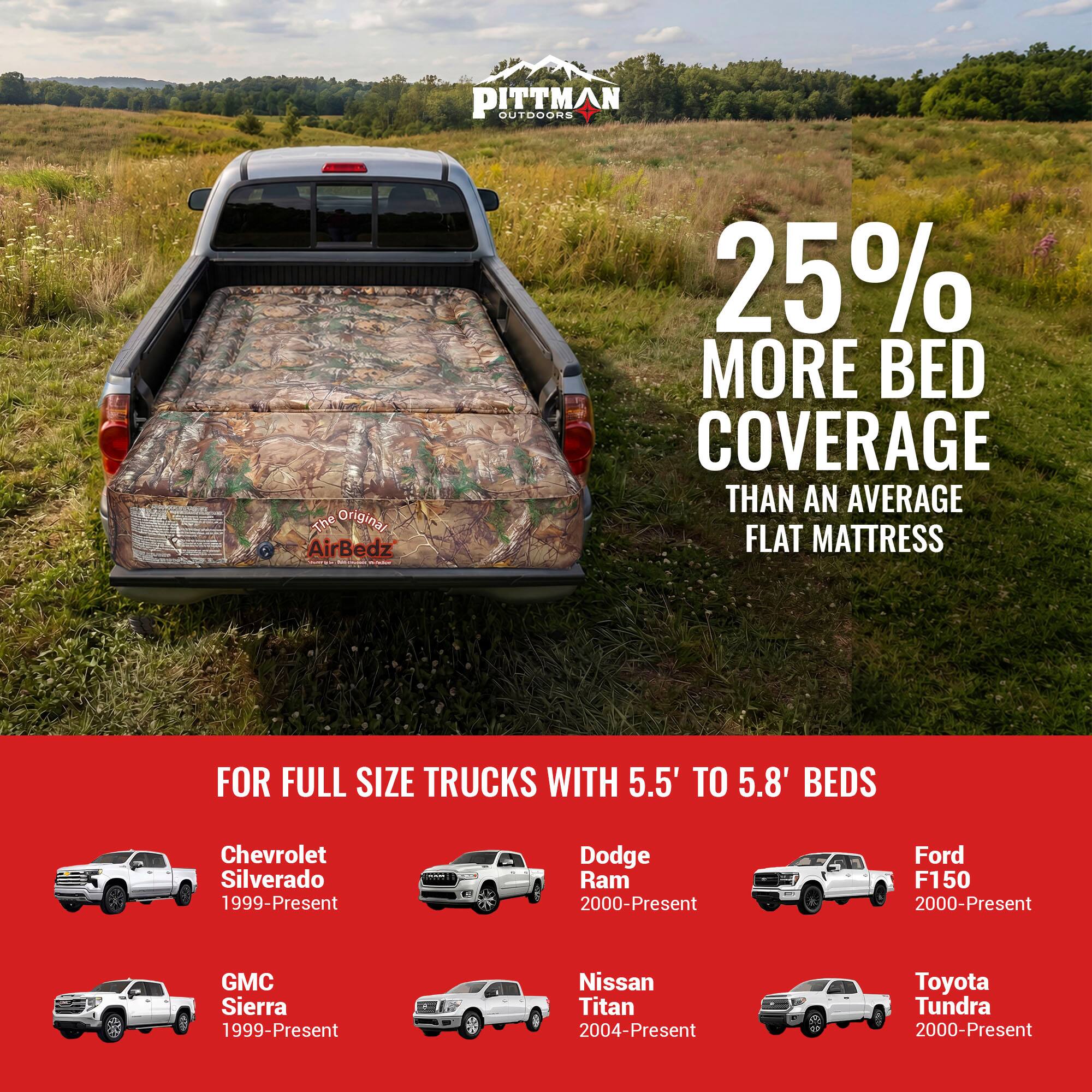 PITTMAN OUTDOORS

The Original AirBedz

25% MORE BED COVERAGE THAN AN AVERAGE FLAT MATTRESS

FOR FULL SIZE TRUCKS WITH 5.5' TO 5.8' BEDS

- Chevrolet Silverado 1999-Present
- Dodge Ram 2000-Present
- Ford F150 2000-Present
- GMC Sierra 1999-Present
- Nissan Titan 2004-Present
- Toyota Tundra 2000-Present