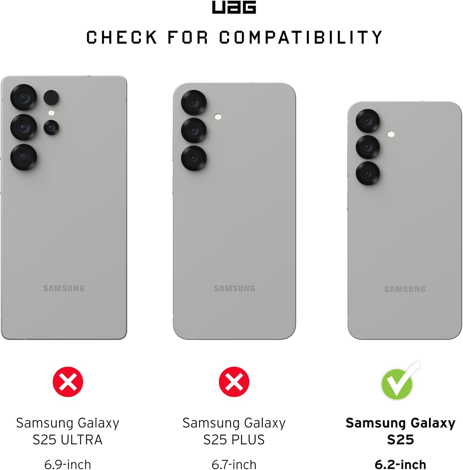 UAG  
CHECK FOR COMPATIBILITY  

Samsung Galaxy S25 ULTRA  
6.9-inch  
❌  

Samsung Galaxy S25 PLUS  
6.7-inch  
❌  

Samsung Galaxy S25  
6.2-inch  
✅