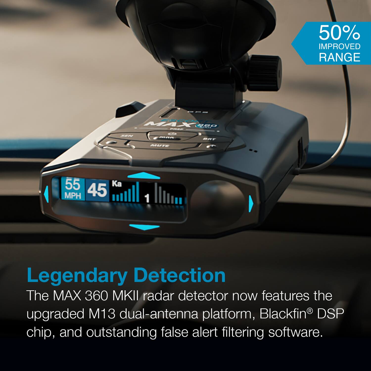 50% IMPROVED RANGE

Legendary Detection

The MAX 360 MKII radar detector now features the upgraded M13 dual-antenna platform, Blackfin® DSP chip, and outstanding false alert filtering software.