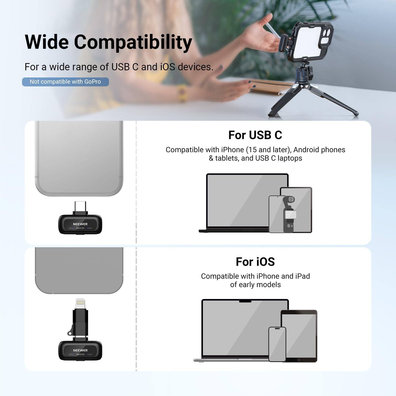 Wide Compatibility  
For a wide range of USB C and iOS devices.  
Not compatible with GoPro  

For USB C  
Compatible with iPhone (15 and later), Android phones & tablets, and USB C laptops  

For iOS  
Compatible with iPhone and iPad of early models
