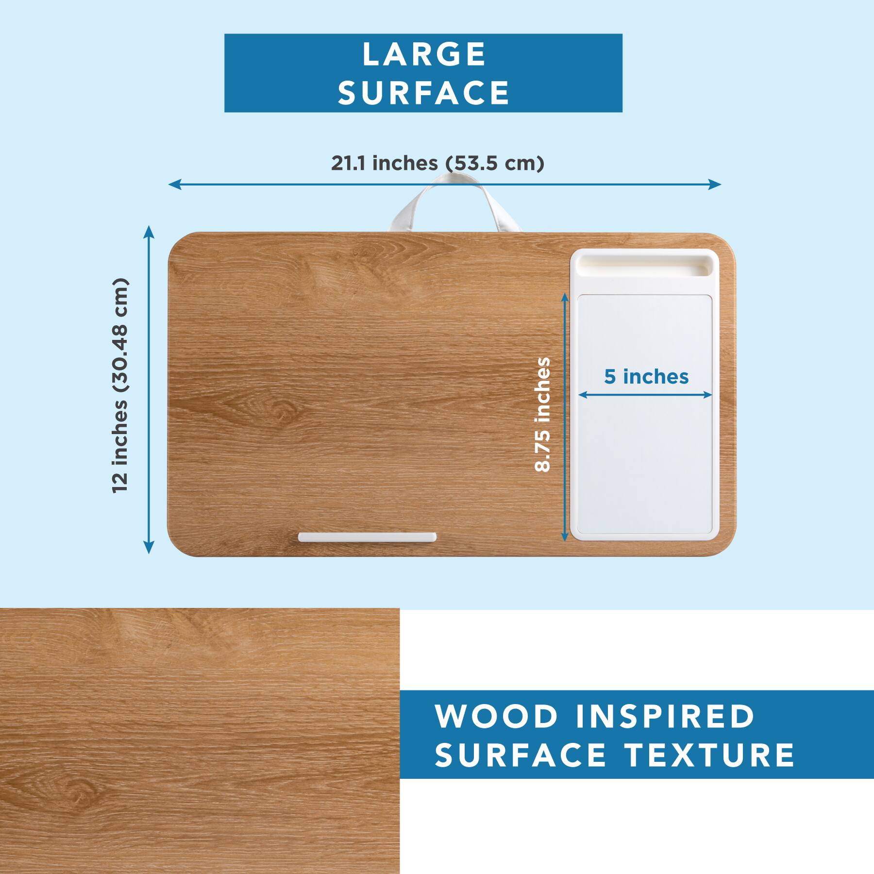 LARGE SURFACE  
21.1 inches (53.5 cm)  
12 inches (30.48 cm)  
8.75 inches  
5 inches  

WOOD INSPIRED SURFACE TEXTURE