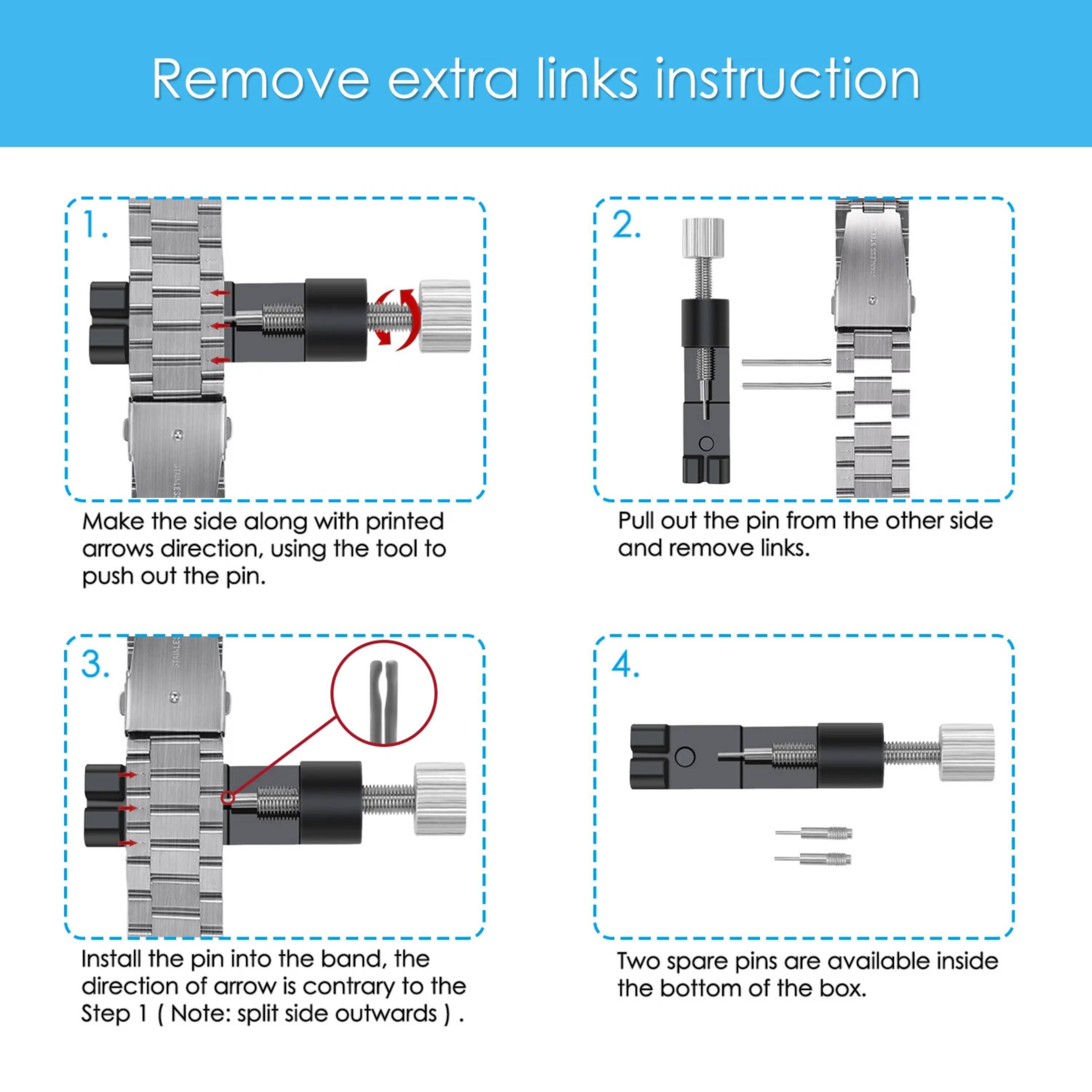 Remove extra links instruction

1. Make the side along with printed arrows direction, using the tool to push out the pin.
2. Pull out the pin from the other side and remove links.
3. Install the pin into the band, the direction of arrow is contrary to the Step 1 (Note: split side outwards).
4. Two spare pins are available inside the bottom of the box.