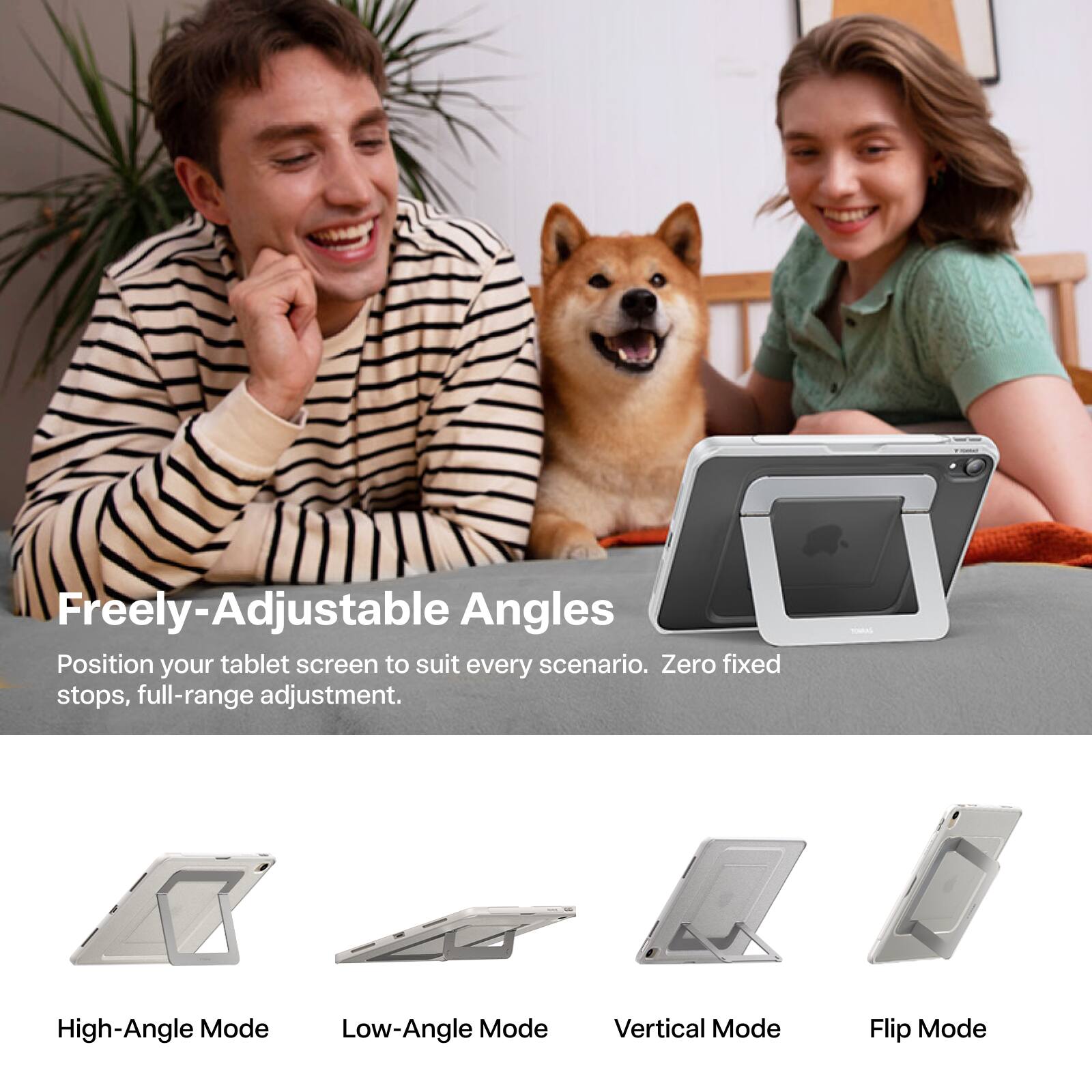 Freely-Adjustable Angles  
Position your tablet screen to suit every scenario. Zero fixed stops, full-range adjustment.  

High-Angle Mode  
Low-Angle Mode  
Vertical Mode  
Flip Mode