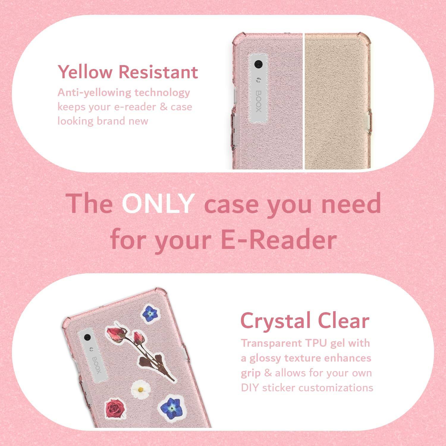 Yellow Resistant  
Anti-yellowing technology keeps your e-reader & case looking brand new  

The ONLY case you need for your E-Reader  

Crystal Clear  
Transparent TPU gel with a glossy texture enhances grip & allows for your own DIY sticker customizations