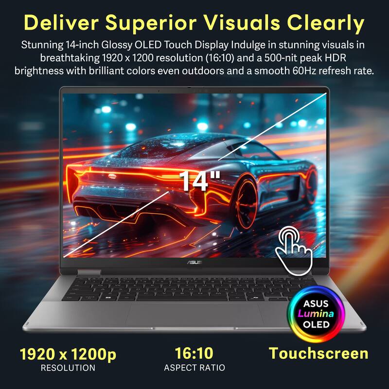 Deliver Superior Visuals Clearly

Stunning 14-inch Glossy OLED Touch Display Indulge in stunning visuals in breathtaking 1920 x 1200 resolution (16:10) and a 500-nit peak HDR brightness with brilliant colors even outdoors and a smooth 60Hz refresh rate.

ASUS Lumina OLED

1920 x 1200p RESOLUTION

16:10 ASPECT RATIO

Touchscreen